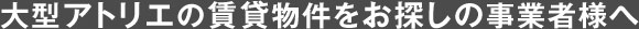 大型アトリエの賃貸物件をお探しの事業者様へ